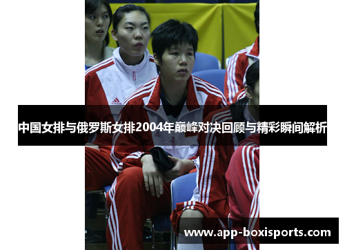 中国女排与俄罗斯女排2004年巅峰对决回顾与精彩瞬间解析